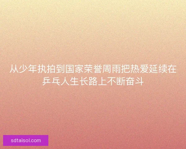 从少年执拍到国家荣誉周雨把热爱延续在乒乓人生长路上不断奋斗