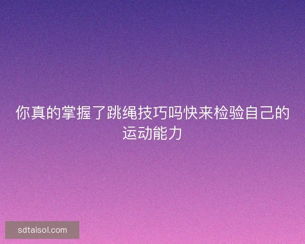 你真的掌握了跳绳技巧吗快来检验自己的运动能力