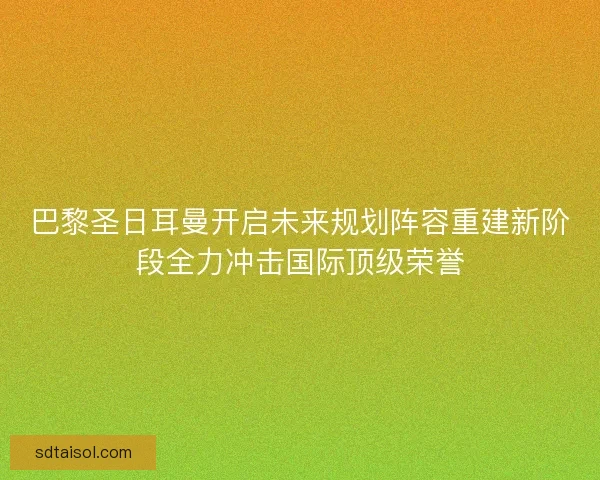 巴黎圣日耳曼开启未来规划阵容重建新阶段全力冲击国际顶级荣誉