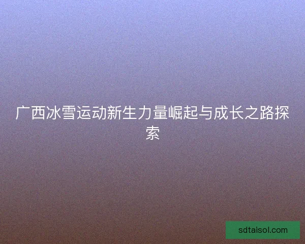 广西冰雪运动新生力量崛起与成长之路探索